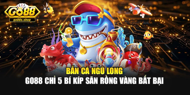 Bắn Cá Ngũ Long - Go88 Chỉ 5 Bí Kíp Săn Rồng Vàng Bất Bại
